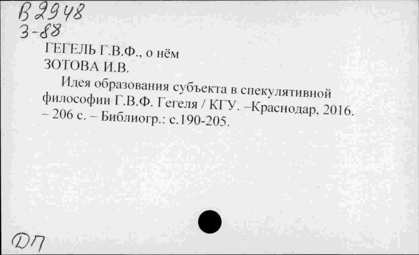 ﻿3^
ГЕГЕЛЬ Г.В.Ф., о нём
ЗОТОВА И.В.
Идея образования субъекта в спекулятивной философии Г.В.Ф. Гегеля / КГУ. -Краснодар. 2016. -206 с. - Библиогр.: с. 190-205.